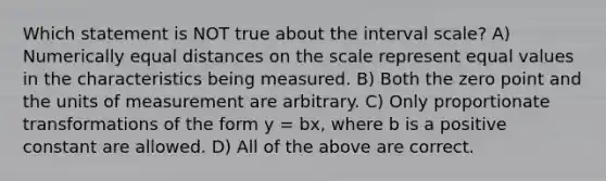 Which statement is NOT true about the interval scale? A) Numerically equal distances on the scale represent equal values in the characteristics being measured. B) Both the zero point and the units of measurement are arbitrary. C) Only proportionate transformations of the form y = bx, where b is a positive constant are allowed. D) All of the above are correct.