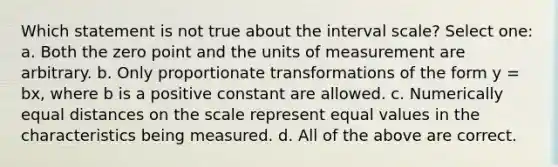 Which statement is not true about the interval scale? Select one: a. Both the zero point and the units of measurement are arbitrary. b. Only proportionate transformations of the form y = bx, where b is a positive constant are allowed. c. Numerically equal distances on the scale represent equal values in the characteristics being measured. d. All of the above are correct.