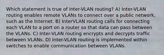 Which statement is true of inter-VLAN routing? A) Inter-VLAN routing enables remote VLANs to connect over a public network, such as the Internet. B) InterVLAN routing calls for connecting each VLAN to a port on a router so that data can pass between the VLANs. C) Inter-VLAN routing encrypts and decrypts traffic between VLANs. D) Inter-VLAN routing is implemented within switches to enable communication between VLANs.