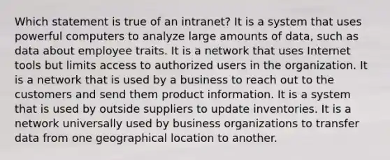 Which statement is true of an intranet? It is a system that uses powerful computers to analyze large amounts of data, such as data about employee traits. It is a network that uses Internet tools but limits access to authorized users in the organization. It is a network that is used by a business to reach out to the customers and send them product information. It is a system that is used by outside suppliers to update inventories. It is a network universally used by business organizations to transfer data from one geographical location to another.