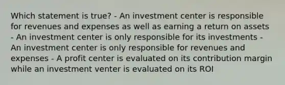 Which statement is true? - An investment center is responsible for revenues and expenses as well as earning a return on assets - An investment center is only responsible for its investments - An investment center is only responsible for revenues and expenses - A profit center is evaluated on its contribution margin while an investment venter is evaluated on its ROI