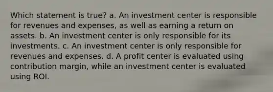 Which statement is true? a. An investment center is responsible for revenues and expenses, as well as earning a return on assets. b. An investment center is only responsible for its investments. c. An investment center is only responsible for revenues and expenses. d. A profit center is evaluated using contribution margin, while an investment center is evaluated using ROI.