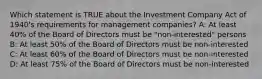 Which statement is TRUE about the Investment Company Act of 1940's requirements for management companies? A: At least 40% of the Board of Directors must be "non-interested" persons B: At least 50% of the Board of Directors must be non-interested C: At least 60% of the Board of Directors must be non-interested D: At least 75% of the Board of Directors must be non-interested