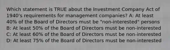 Which statement is TRUE about the Investment Company Act of 1940's requirements for management companies? A: At least 40% of the Board of Directors must be "non-interested" persons B: At least 50% of the Board of Directors must be non-interested C: At least 60% of the Board of Directors must be non-interested D: At least 75% of the Board of Directors must be non-interested