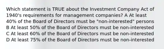 Which statement is TRUE about the Investment Company Act of 1940's requirements for management companies? A At least 40% of the Board of Directors must be "non-interested" persons B At least 50% of the Board of Directors must be non-interested C At least 60% of the Board of Directors must be non-interested D At least 75% of the Board of Directors must be non-interested