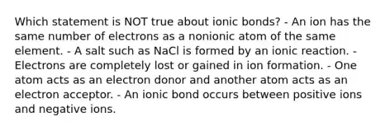 Which statement is NOT true about ionic bonds? - An ion has the same number of electrons as a nonionic atom of the same element. - A salt such as NaCl is formed by an ionic reaction. - Electrons are completely lost or gained in ion formation. - One atom acts as an electron donor and another atom acts as an electron acceptor. - An ionic bond occurs between positive ions and negative ions.