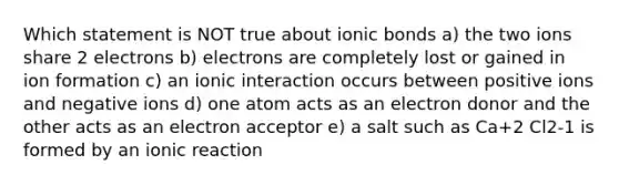 Which statement is NOT true about ionic bonds a) the two ions share 2 electrons b) electrons are completely lost or gained in ion formation c) an ionic interaction occurs between positive ions and negative ions d) one atom acts as an electron donor and the other acts as an electron acceptor e) a salt such as Ca+2 Cl2-1 is formed by an ionic reaction