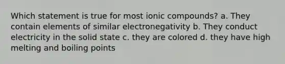 Which statement is true for most ionic compounds? a. They contain elements of similar electronegativity b. They conduct electricity in the solid state c. they are colored d. they have high melting and boiling points