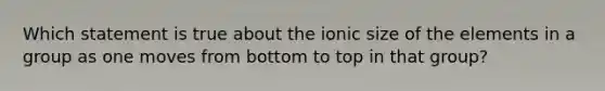 Which statement is true about the ionic size of the elements in a group as one moves from bottom to top in that group?