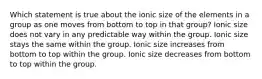 Which statement is true about the ionic size of the elements in a group as one moves from bottom to top in that group? Ionic size does not vary in any predictable way within the group. Ionic size stays the same within the group. Ionic size increases from bottom to top within the group. Ionic size decreases from bottom to top within the group.