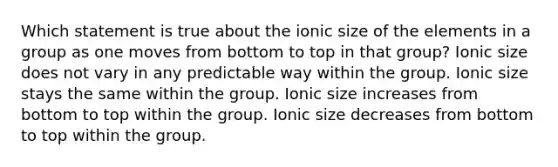 Which statement is true about the ionic size of the elements in a group as one moves from bottom to top in that group? Ionic size does not vary in any predictable way within the group. Ionic size stays the same within the group. Ionic size increases from bottom to top within the group. Ionic size decreases from bottom to top within the group.