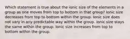 Which statement is true about the ionic size of the elements in a group as one moves from top to bottom in that group? Ionic size decreases from top to bottom within the group. Ionic size does not vary in any predictable way within the group. Ionic size stays the same within the group. Ionic size increases from top to bottom within the group.