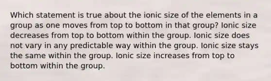 Which statement is true about the ionic size of the elements in a group as one moves from top to bottom in that group? Ionic size decreases from top to bottom within the group. Ionic size does not vary in any predictable way within the group. Ionic size stays the same within the group. Ionic size increases from top to bottom within the group.