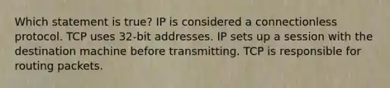 Which statement is true? IP is considered a connectionless protocol. TCP uses 32-bit addresses. IP sets up a session with the destination machine before transmitting. TCP is responsible for routing packets.