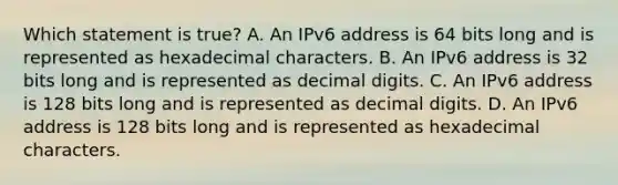 Which statement is true? A. An IPv6 address is 64 bits long and is represented as hexadecimal characters. B. An IPv6 address is 32 bits long and is represented as decimal digits. C. An IPv6 address is 128 bits long and is represented as decimal digits. D. An IPv6 address is 128 bits long and is represented as hexadecimal characters.