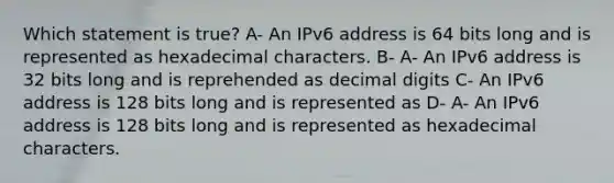 Which statement is true? A- An IPv6 address is 64 bits long and is represented as hexadecimal characters. B- A- An IPv6 address is 32 bits long and is reprehended as decimal digits C- An IPv6 address is 128 bits long and is represented as D- A- An IPv6 address is 128 bits long and is represented as hexadecimal characters.