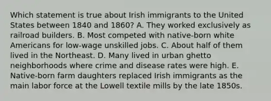 Which statement is true about Irish immigrants to the United States between 1840 and 1860? A. They worked exclusively as railroad builders. B. Most competed with native-born white Americans for low-wage unskilled jobs. C. About half of them lived in the Northeast. D. Many lived in urban ghetto neighborhoods where crime and disease rates were high. E. Native-born farm daughters replaced Irish immigrants as the main labor force at the Lowell textile mills by the late 1850s.