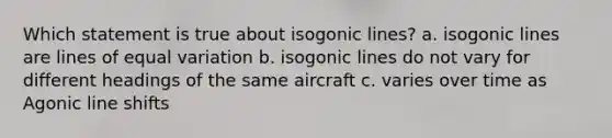 Which statement is true about isogonic lines? a. isogonic lines are lines of equal variation b. isogonic lines do not vary for different headings of the same aircraft c. varies over time as Agonic line shifts