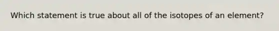 Which statement is true about all of the isotopes of an element?