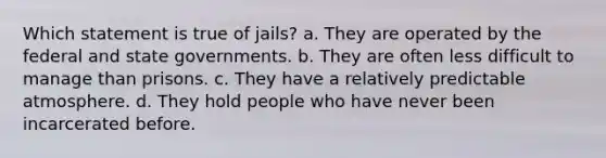 Which statement is true of jails? a. They are operated by the federal and state governments. b. They are often less difficult to manage than prisons. c. They have a relatively predictable atmosphere. d. They hold people who have never been incarcerated before.