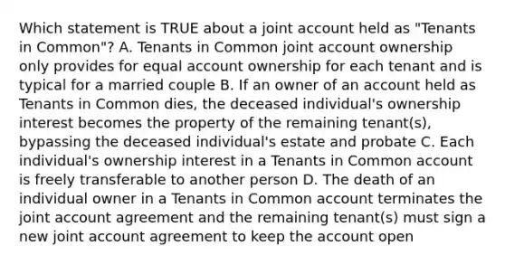 Which statement is TRUE about a joint account held as "Tenants in Common"? A. Tenants in Common joint account ownership only provides for equal account ownership for each tenant and is typical for a married couple B. If an owner of an account held as Tenants in Common dies, the deceased individual's ownership interest becomes the property of the remaining tenant(s), bypassing the deceased individual's estate and probate C. Each individual's ownership interest in a Tenants in Common account is freely transferable to another person D. The death of an individual owner in a Tenants in Common account terminates the joint account agreement and the remaining tenant(s) must sign a new joint account agreement to keep the account open