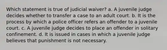 Which statement is true of judicial waiver? a. A juvenile judge decides whether to transfer a case to an adult court. b. It is the process by which a police officer refers an offender to a juvenile court. c. A juvenile judge decides to place an offender in solitary confinement. d. It is issued in cases in which a juvenile judge believes that punishment is not necessary.