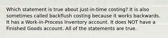 Which statement is true about just-in-time costing? It is also sometimes called backflush costing because it works backwards. It has a Work-in-Process Inventory account. It does NOT have a Finished Goods account. All of the statements are true.