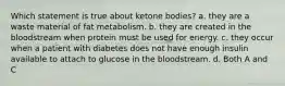 Which statement is true about ketone bodies? a. they are a waste material of fat metabolism. b. they are created in the bloodstream when protein must be used for energy. c. they occur when a patient with diabetes does not have enough insulin available to attach to glucose in the bloodstream. d. Both A and C