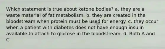 Which statement is true about ketone bodies? a. they are a waste material of fat metabolism. b. they are created in the bloodstream when protein must be used for energy. c. they occur when a patient with diabetes does not have enough insulin available to attach to glucose in the bloodstream. d. Both A and C