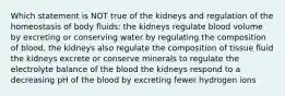 Which statement is NOT true of the kidneys and regulation of the homeostasis of body fluids: the kidneys regulate blood volume by excreting or conserving water by regulating the composition of blood, the kidneys also regulate the composition of tissue fluid the kidneys excrete or conserve minerals to regulate the electrolyte balance of the blood the kidneys respond to a decreasing pH of the blood by excreting fewer hydrogen ions