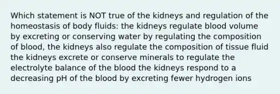 Which statement is NOT true of the kidneys and regulation of the homeostasis of body fluids: the kidneys regulate blood volume by excreting or conserving water by regulating the composition of blood, the kidneys also regulate the composition of tissue fluid the kidneys excrete or conserve minerals to regulate the electrolyte balance of the blood the kidneys respond to a decreasing pH of the blood by excreting fewer hydrogen ions