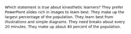 Which statement is true about kinesthetic learners? They prefer PowerPoint slides rich in images to learn best. They make up the largest percentage of the population. They learn best from illustrations and simple diagrams. They need breaks about every 20 minutes. They make up about 40 percent of the population.