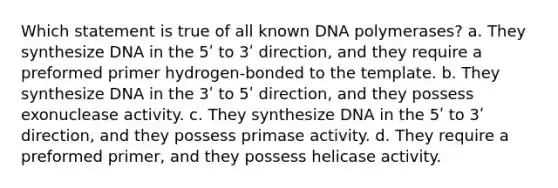 Which statement is true of all known DNA polymerases? a. They synthesize DNA in the 5ʹ to 3ʹ direction, and they require a preformed primer hydrogen-bonded to the template. b. They synthesize DNA in the 3ʹ to 5ʹ direction, and they possess exonuclease activity. c. They synthesize DNA in the 5ʹ to 3ʹ direction, and they possess primase activity. d. They require a preformed primer, and they possess helicase activity.