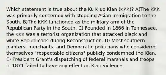 Which statement is true about the Ku Klux Klan (KKK)? A)The KKK was primarily concerned with stopping Asian immigration to the South. B)The KKK functioned as the military arm of the Republican Party in the South. C) Founded in 1866 in Tennessee, the KKK was a terrorist organization that attacked black and white Republicans during Reconstruction. D) Most southern planters, merchants, and Democratic politicians who considered themselves "respectable citizens" publicly condemned the Klan. E) President Grant's dispatching of federal marshals and troops in 1871 failed to have any effect on Klan violence.