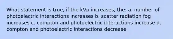 What statement is true, if the kVp increases, the: a. number of photoelectric interactions increases b. scatter radiation fog increases c. compton and photoelectric interactions increase d. compton and photoelectric interactions decrease