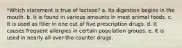 *Which statement is true of lactose? a. Its digestion begins in the mouth. b. It is found in various amounts in most animal foods. c. It is used as filler in one out of five prescription drugs. d. It causes frequent allergies in certain population groups. e. It is used in nearly all over-the-counter drugs.