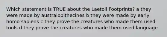 Which statement is TRUE about the Laetoli Footprints? a they were made by australopithecines b they were made by early <a href='https://www.questionai.com/knowledge/k9aqcXDhxN-homo-sapiens' class='anchor-knowledge'>homo sapiens</a> c they prove the creatures who made them used tools d they prove the creatures who made them used language