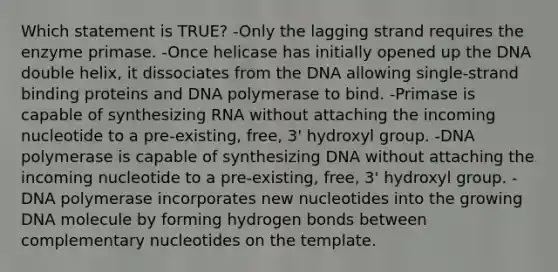 Which statement is TRUE? -Only the lagging strand requires the enzyme primase. -Once helicase has initially opened up the DNA double helix, it dissociates from the DNA allowing single-strand binding proteins and DNA polymerase to bind. -Primase is capable of synthesizing RNA without attaching the incoming nucleotide to a pre-existing, free, 3' hydroxyl group. -DNA polymerase is capable of synthesizing DNA without attaching the incoming nucleotide to a pre-existing, free, 3' hydroxyl group. -DNA polymerase incorporates new nucleotides into the growing DNA molecule by forming hydrogen bonds between complementary nucleotides on the template.