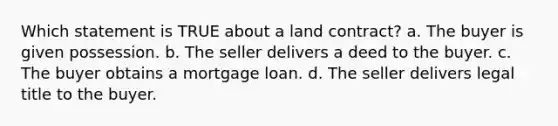 Which statement is TRUE about a land contract? a. The buyer is given possession. b. The seller delivers a deed to the buyer. c. The buyer obtains a mortgage loan. d. The seller delivers legal title to the buyer.