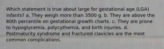 Which statement is true about large for gestational age (LGA) infants? a. They weigh more than 3500 g. b. They are above the 80th percentile on gestational growth charts. c. They are prone to hypoglycemia, polycythemia, and birth injuries. d. Postmaturity syndrome and fractured clavicles are the most common complications.