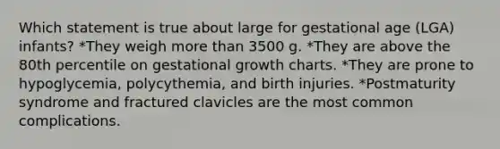 Which statement is true about large for gestational age (LGA) infants? *They weigh more than 3500 g. *They are above the 80th percentile on gestational growth charts. *They are prone to hypoglycemia, polycythemia, and birth injuries. *Postmaturity syndrome and fractured clavicles are the most common complications.