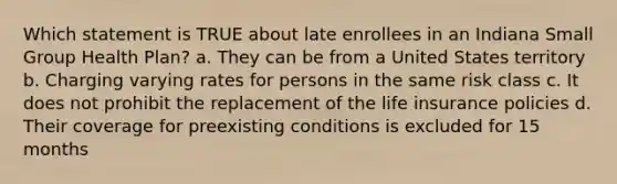 Which statement is TRUE about late enrollees in an Indiana Small Group Health Plan? a. They can be from a United States territory b. Charging varying rates for persons in the same risk class c. It does not prohibit the replacement of the life insurance policies d. Their coverage for preexisting conditions is excluded for 15 months