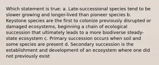 Which statement is true: a. Late-successional species tend to be slower growing and longer-lived than pioneer species b. Keystone species are the first to colonize previously disrupted or damaged ecosystems, beginning a chain of ecological succession that ultimately leads to a more biodiverse steady-state ecosystem c. Primary succession occurs when soil and some species are present d. Secondary succession is the establishment and development of an ecosystem where one did not previously exist