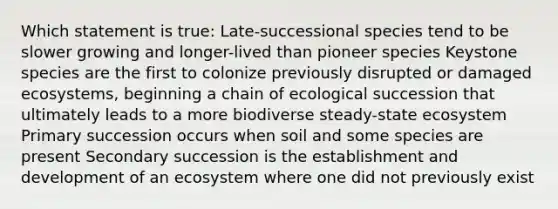 Which statement is true: Late-successional species tend to be slower growing and longer-lived than pioneer species Keystone species are the first to colonize previously disrupted or damaged ecosystems, beginning a chain of ecological succession that ultimately leads to a more biodiverse steady-state ecosystem Primary succession occurs when soil and some species are present Secondary succession is the establishment and development of an ecosystem where one did not previously exist