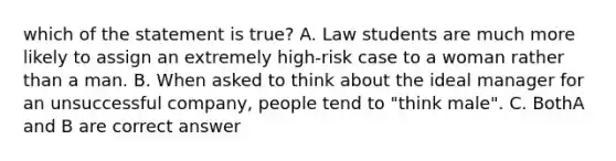 which of the statement is true? A. Law students are much more likely to assign an extremely high-risk case to a woman rather than a man. B. When asked to think about the ideal manager for an unsuccessful company, people tend to "think male". C. BothA and B are correct answer