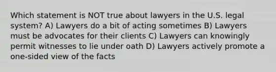 Which statement is NOT true about lawyers in the U.S. legal system? A) Lawyers do a bit of acting sometimes B) Lawyers must be advocates for their clients C) Lawyers can knowingly permit witnesses to lie under oath D) Lawyers actively promote a one-sided view of the facts