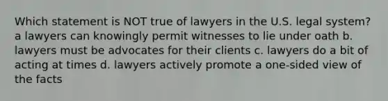 Which statement is NOT true of lawyers in the U.S. legal system? a lawyers can knowingly permit witnesses to lie under oath b. lawyers must be advocates for their clients c. lawyers do a bit of acting at times d. lawyers actively promote a one-sided view of the facts