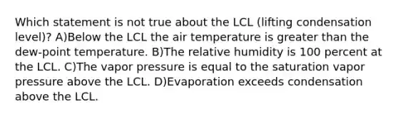 Which statement is not true about the LCL (lifting condensation level)? A)Below the LCL the air temperature is greater than the dew-point temperature. B)The relative humidity is 100 percent at the LCL. C)The vapor pressure is equal to the saturation vapor pressure above the LCL. D)Evaporation exceeds condensation above the LCL.