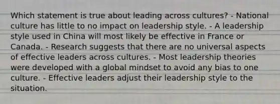 Which statement is true about leading across​ cultures? - National culture has little to no impact on leadership style. - A leadership style used in China will most likely be effective in France or Canada. - Research suggests that there are no universal aspects of effective leaders across cultures. - Most leadership theories were developed with a global mindset to avoid any bias to one culture. - Effective leaders adjust their leadership style to the situation.