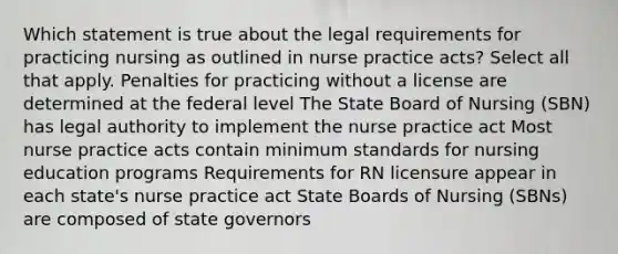 Which statement is true about the legal requirements for practicing nursing as outlined in nurse practice acts? Select all that apply. Penalties for practicing without a license are determined at the federal level The State Board of Nursing (SBN) has legal authority to implement the nurse practice act Most nurse practice acts contain minimum standards for nursing education programs Requirements for RN licensure appear in each state's nurse practice act State Boards of Nursing (SBNs) are composed of state governors